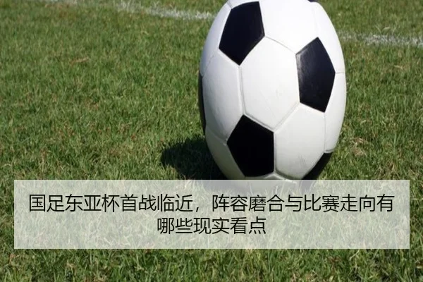 国足东亚杯首战临近，阵容磨合与比赛走向有哪些现实看点